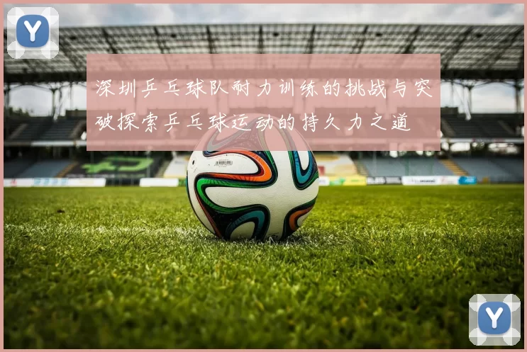 深圳乒乓球队耐力训练的挑战与突破探索乒乓球运动的持久力之道