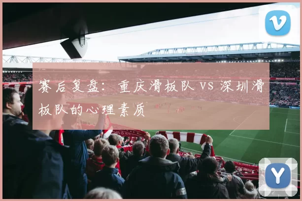 赛后复盘：重庆滑板队 vs 深圳滑板队的心理素质
