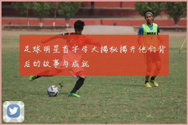 足球明星首字母大揭秘揭开他们背后的故事与成就