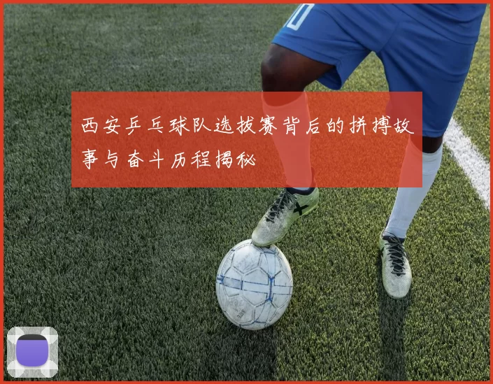 西安乒乓球队选拔赛背后的拼搏故事与奋斗历程揭秘